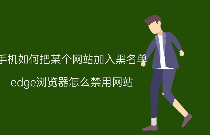 手机如何把某个网站加入黑名单 edge浏览器怎么禁用网站？